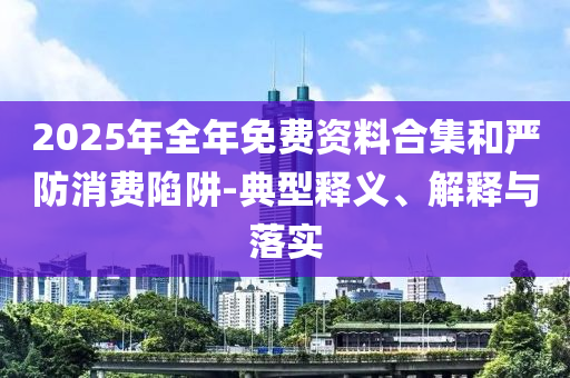 2025年全年免費(fèi)資料合集和嚴(yán)防消費(fèi)陷阱-典型釋義、解釋與落實(shí)