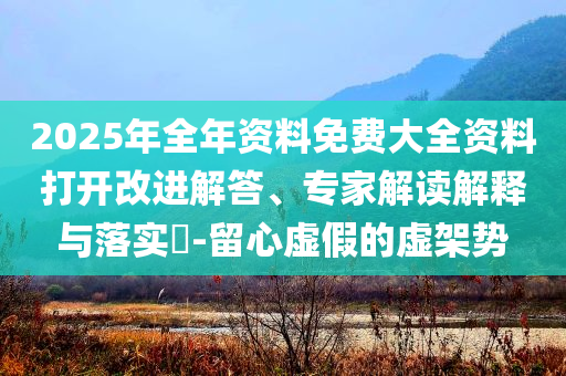 2025年全年資料免費(fèi)大全資料打開改進(jìn)解答、專家解讀解釋與落實(shí)?-留心虛假的虛架勢