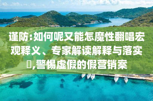 謹(jǐn)防:如何呢又能怎魔性翻唱宏觀釋義、專家解讀解釋與落實(shí)?,警惕虛假的假營(yíng)銷案
