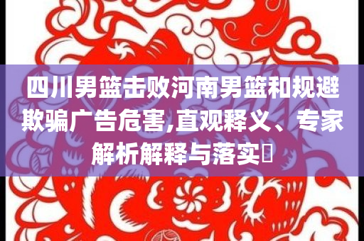 四川男籃擊敗河南男籃和規(guī)避欺騙廣告危害,直觀釋義、專家解析解釋與落實(shí)?