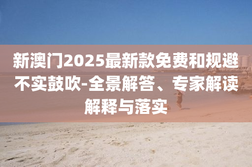 新澳門2025最新款免費和規(guī)避不實鼓吹-全景解答、專家解讀解釋與落實