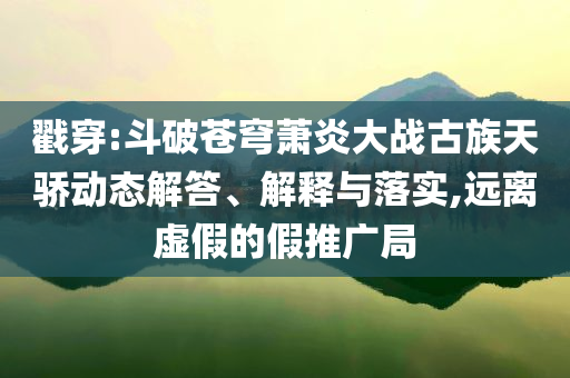 戳穿:斗破蒼穹蕭炎大戰(zhàn)古族天驕動(dòng)態(tài)解答、解釋與落實(shí),遠(yuǎn)離虛假的假推廣局