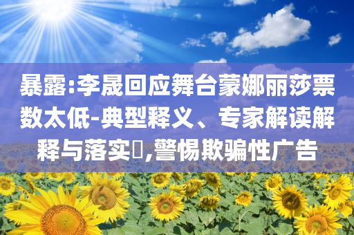 暴露:李晟回應(yīng)舞臺(tái)蒙娜麗莎票數(shù)太低-典型釋義、專家解讀解釋與落實(shí)?,警惕欺騙性廣告