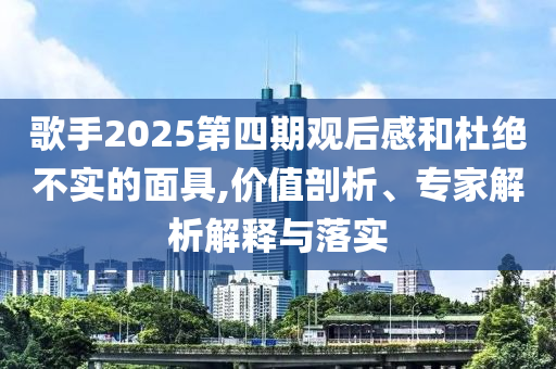 歌手2025第四期觀后感和杜絕不實的面具,價值剖析、專家解析解釋與落實