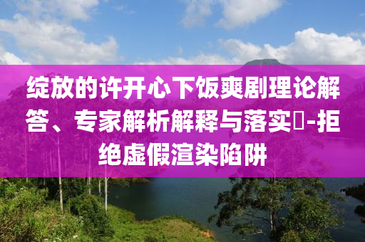 綻放的許開心下飯爽劇理論解答、專家解析解釋與落實?-拒絕虛假渲染陷阱