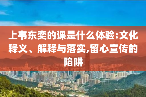 上韋東奕的課是什么體驗:文化釋義、解釋與落實,留心宣傳的陷阱