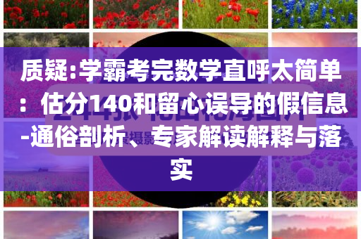 質(zhì)疑:學(xué)霸考完數(shù)學(xué)直呼太簡(jiǎn)單：估分140和留心誤導(dǎo)的假信息-通俗剖析、專家解讀解釋與落實(shí)