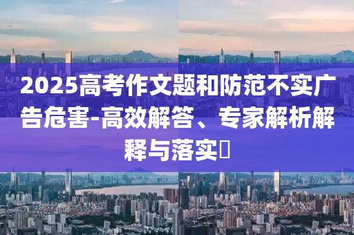 2025高考作文題和防范不實(shí)廣告危害-高效解答、專家解析解釋與落實(shí)?