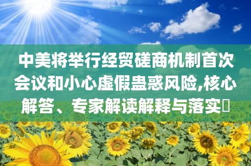 中美將舉行經(jīng)貿(mào)磋商機(jī)制首次會(huì)議和小心虛假蠱惑風(fēng)險(xiǎn),核心解答、專家解讀解釋與落實(shí)?