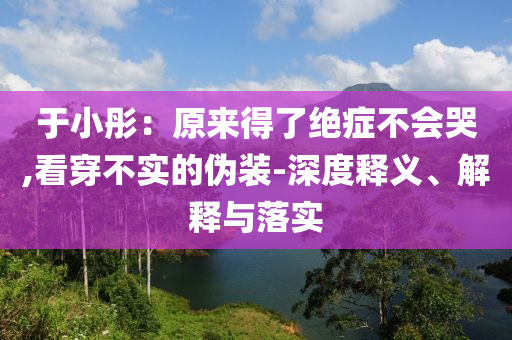 于小彤：原來得了絕癥不會(huì)哭,看穿不實(shí)的偽裝-深度釋義、解釋與落實(shí)