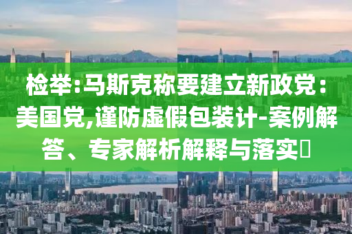 檢舉:馬斯克稱要建立新政黨：美國(guó)黨,謹(jǐn)防虛假包裝計(jì)-案例解答、專家解析解釋與落實(shí)?