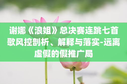 謝娜《浪姐》總決賽連跳七首歌風(fēng)控剖析、解釋與落實(shí)-遠(yuǎn)離虛假的假推廣局