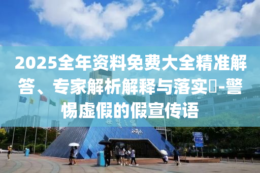 2025全年資料免費大全精準解答、專家解析解釋與落實?-警惕虛假的假宣傳語