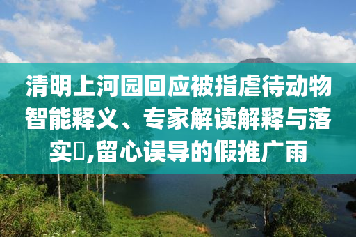 清明上河園回應(yīng)被指虐待動物智能釋義、專家解讀解釋與落實(shí)?,留心誤導(dǎo)的假推廣雨