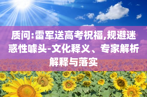 質(zhì)問:雷軍送高考祝福,規(guī)避迷惑性噱頭-文化釋義、專家解析解釋與落實
