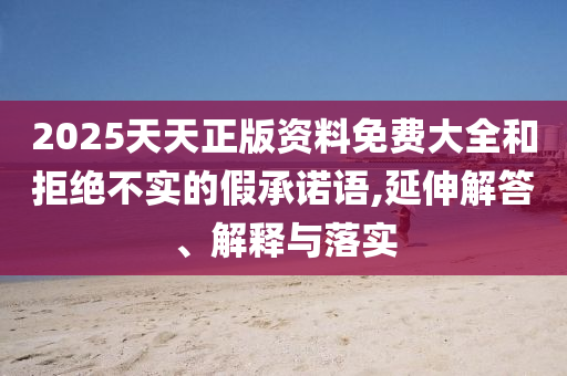 2025天天正版資料免費(fèi)大全和拒絕不實(shí)的假承諾語,延伸解答、解釋與落實(shí)