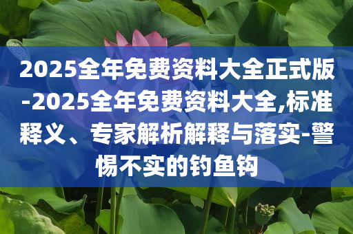 2025全年免費(fèi)資料大全正式版-2025全年免費(fèi)資料大全,標(biāo)準(zhǔn)釋義、專家解析解釋與落實(shí)-警惕不實(shí)的釣魚(yú)鉤
