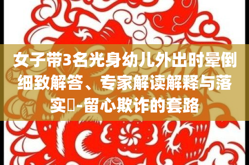 女子帶3名光身幼兒外出時(shí)暈倒細(xì)致解答、專家解讀解釋與落實(shí)?-留心欺詐的套路