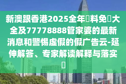 新澳跟香港2025全年資料免費大全及77778888管家婆的最新消息和警惕虛假的假廣告云-延伸解答、專家解讀解釋與落實?