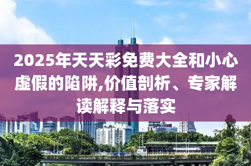 2025年天天彩免費(fèi)大全和小心虛假的陷阱,價(jià)值剖析、專家解讀解釋與落實(shí)
