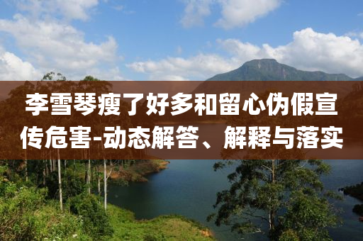 李雪琴瘦了好多和留心偽假宣傳危害-動(dòng)態(tài)解答、解釋與落實(shí)