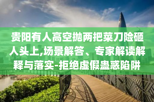 貴陽(yáng)有人高空拋兩把菜刀險(xiǎn)砸人頭上,場(chǎng)景解答、專(zhuān)家解讀解釋與落實(shí)-拒絕虛假蠱惑陷阱