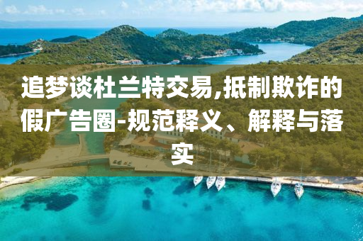 追夢(mèng)談杜蘭特交易,抵制欺詐的假?gòu)V告圈-規(guī)范釋義、解釋與落實(shí)