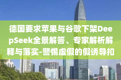 德國(guó)要求蘋果與谷歌下架DeepSeek全景解答、專家解析解釋與落實(shí)-警惕虛假的假誘導(dǎo)扣