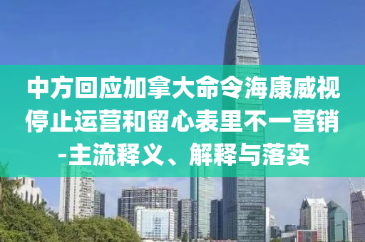 中方回應(yīng)加拿大命令?？低曂Ｖ惯\(yùn)營和留心表里不一營銷-主流釋義、解釋與落實(shí)