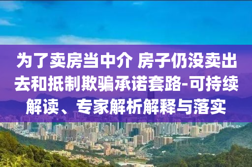 為了賣房當(dāng)中介 房子仍沒賣出去和抵制欺騙承諾套路-可持續(xù)解讀、專家解析解釋與落實(shí)