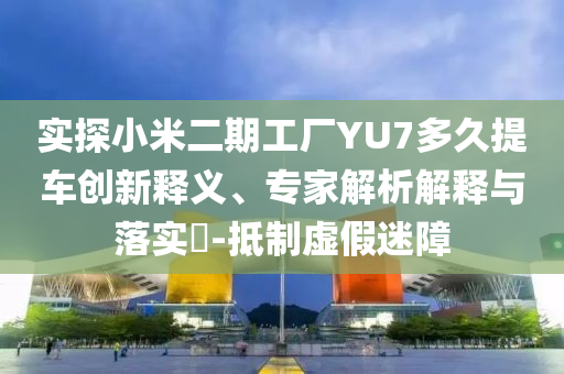 實(shí)探小米二期工廠YU7多久提車(chē)創(chuàng)新釋義、專(zhuān)家解析解釋與落實(shí)?-抵制虛假迷障