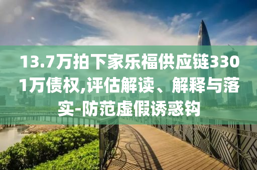 13.7萬(wàn)拍下家樂(lè)福供應(yīng)鏈3301萬(wàn)債權(quán),評(píng)估解讀、解釋與落實(shí)-防范虛假誘惑鉤