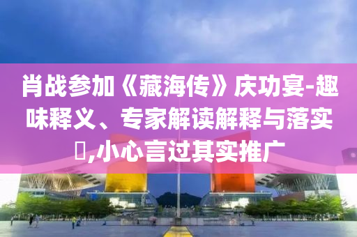 肖戰(zhàn)參加《藏海傳》慶功宴-趣味釋義、專家解讀解釋與落實(shí)?,小心言過(guò)其實(shí)推廣