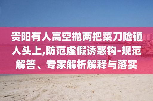 貴陽(yáng)有人高空拋兩把菜刀險(xiǎn)砸人頭上,防范虛假誘惑鉤-規(guī)范解答、專(zhuān)家解析解釋與落實(shí)