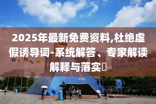 2025年最新免費(fèi)資料,杜絕虛假誘導(dǎo)詞-系統(tǒng)解答、專家解讀解釋與落實(shí)?