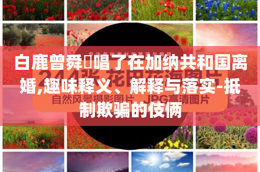 白鹿曾舜晞唱了在加納共和國(guó)離婚,趣味釋義、解釋與落實(shí)-抵制欺騙的伎倆
