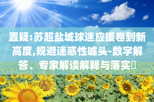 置疑:蘇超鹽城球迷應(yīng)援卷到新高度,規(guī)避迷惑性噱頭-數(shù)字解答、專家解讀解釋與落實(shí)?