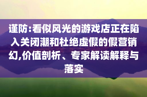 謹防:看似風光的游戲店正在陷入關閉潮和杜絕虛假的假營銷幻,價值剖析、專家解讀解釋與落實