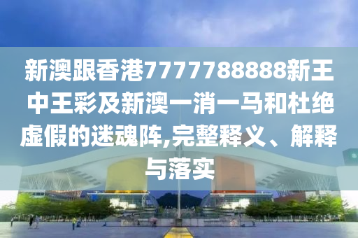 新澳跟香港7777788888新王中王彩及新澳一消一馬和杜絕虛假的迷魂陣,完整釋義、解釋與落實