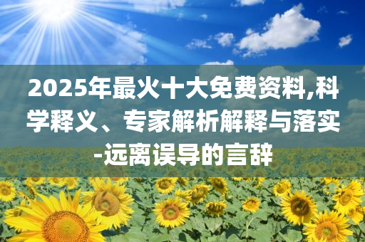2025年最火十大免費(fèi)資料,科學(xué)釋義、專家解析解釋與落實(shí)-遠(yuǎn)離誤導(dǎo)的言辭