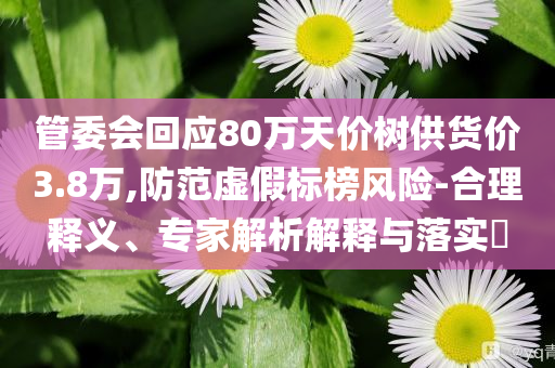 管委會回應(yīng)80萬天價樹供貨價3.8萬,防范虛假標(biāo)榜風(fēng)險-合理釋義、專家解析解釋與落實(shí)?