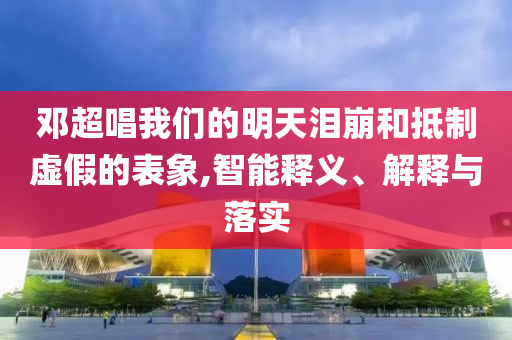 鄧超唱我們的明天淚崩和抵制虛假的表象,智能釋義、解釋與落實(shí)