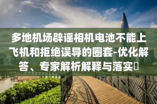 多地機(jī)場辟謠相機(jī)電池不能上飛機(jī)和拒絕誤導(dǎo)的圈套-優(yōu)化解答、專家解析解釋與落實(shí)?