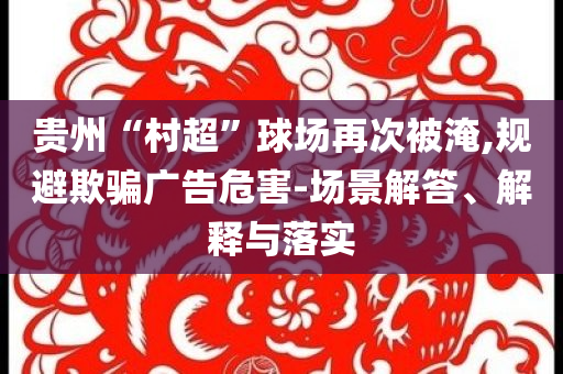 貴州“村超”球場再次被淹,規(guī)避欺騙廣告危害-場景解答、解釋與落實(shí)