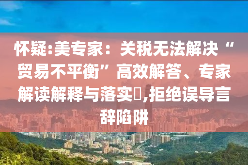 懷疑:美專家：關(guān)稅無法解決“貿(mào)易不平衡”高效解答、專家解讀解釋與落實(shí)?,拒絕誤導(dǎo)言辭陷阱