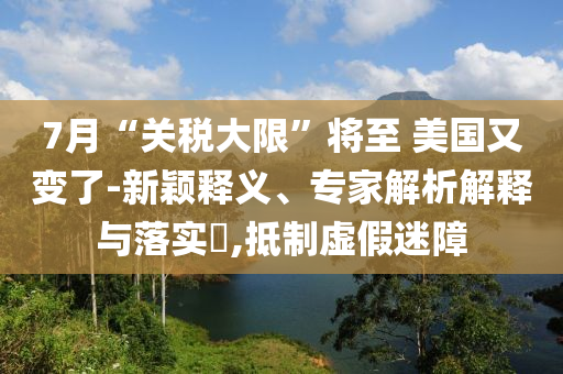 7月“關(guān)稅大限”將至 美國又變了-新穎釋義、專家解析解釋與落實?,抵制虛假迷障