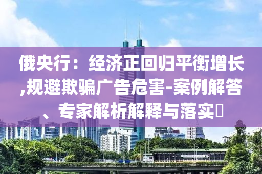 俄央行：經(jīng)濟正回歸平衡增長,規(guī)避欺騙廣告危害-案例解答、專家解析解釋與落實?