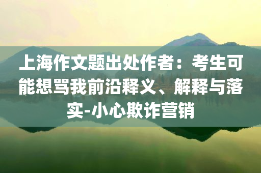 上海作文題出處作者：考生可能想罵我前沿釋義、解釋與落實-小心欺詐營銷