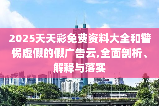 2025天天彩免費資料大全和警惕虛假的假廣告云,全面剖析、解釋與落實