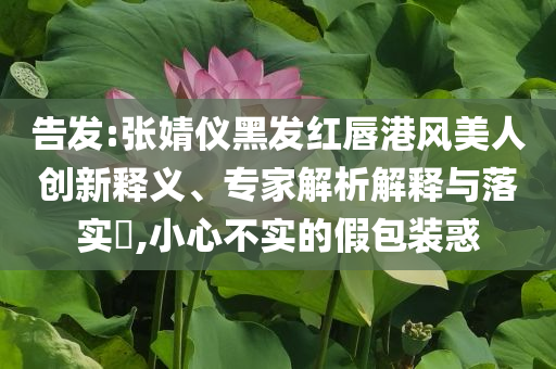告發(fā):張婧儀黑發(fā)紅唇港風(fēng)美人創(chuàng)新釋義、專家解析解釋與落實?,小心不實的假包裝惑